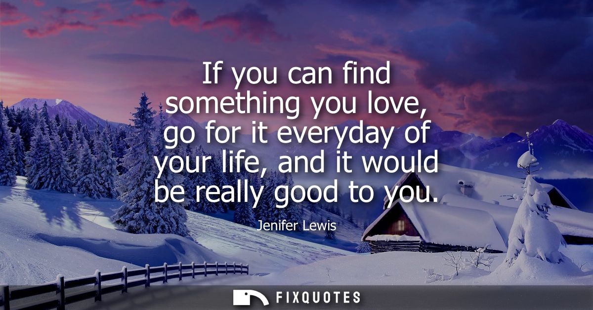 If you can find something you love, go for it everyday of your life, and it would be really good to you