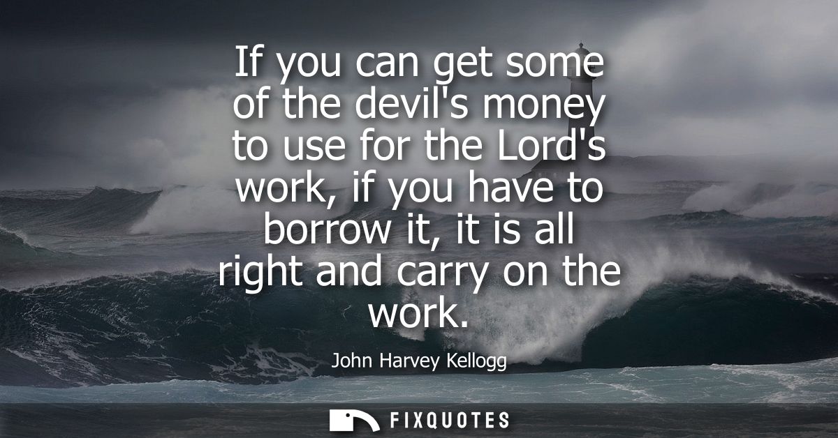 If you can get some of the devils money to use for the Lords work, if you have to borrow it, it is all right and carry o