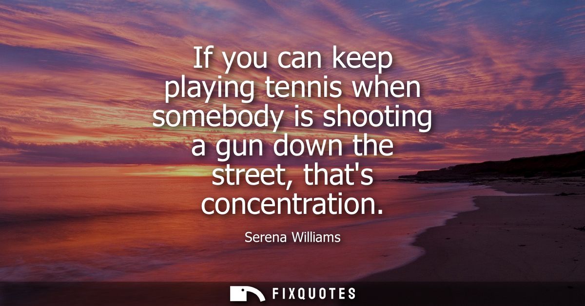 If you can keep playing tennis when somebody is shooting a gun down the street, thats concentration