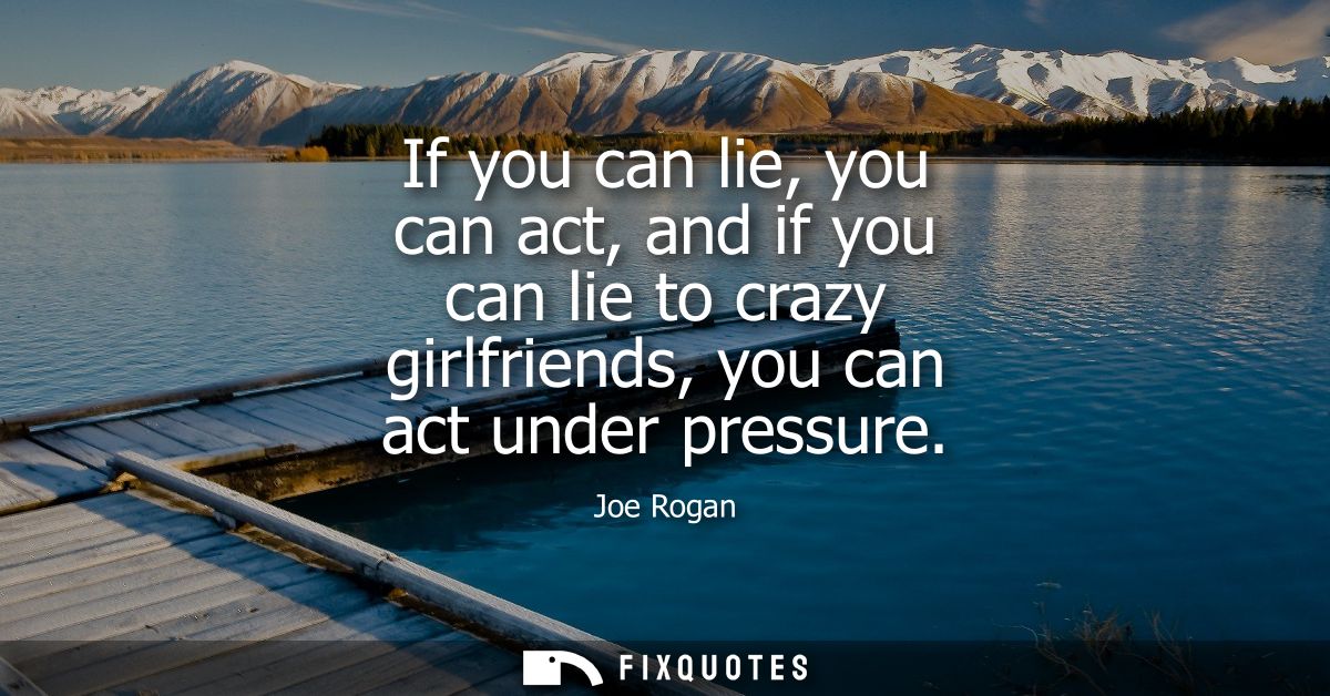 If you can lie, you can act, and if you can lie to crazy girlfriends, you can act under pressure