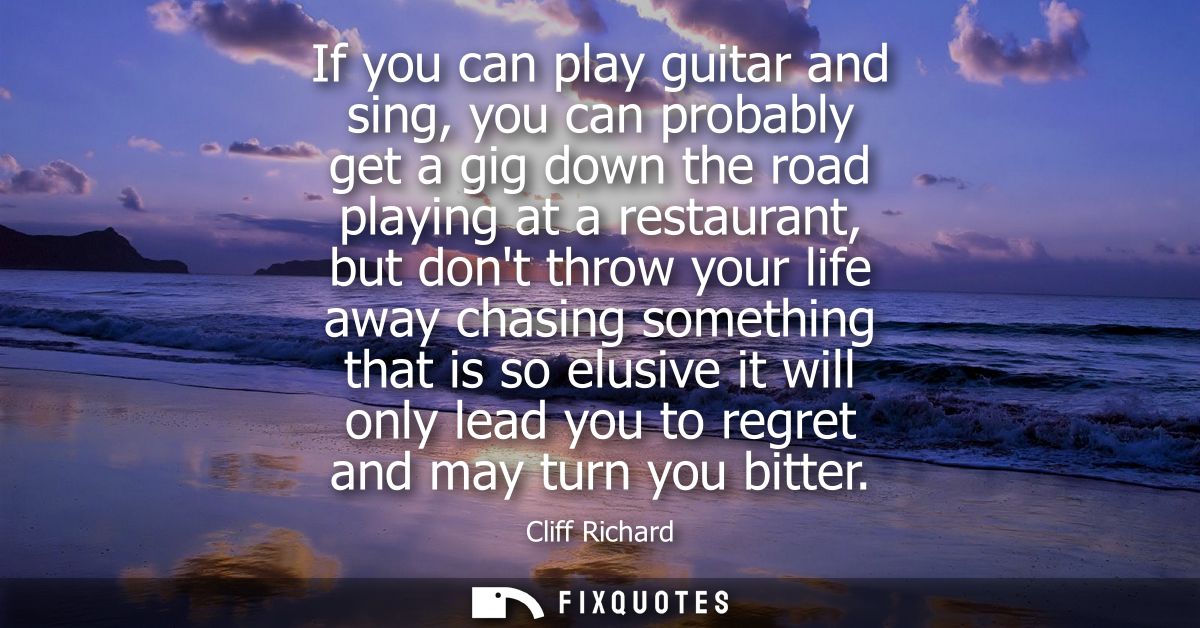 If you can play guitar and sing, you can probably get a gig down the road playing at a restaurant, but dont throw your l