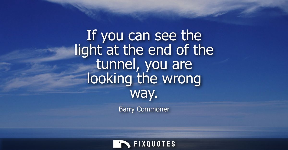 If you can see the light at the end of the tunnel, you are looking the wrong way