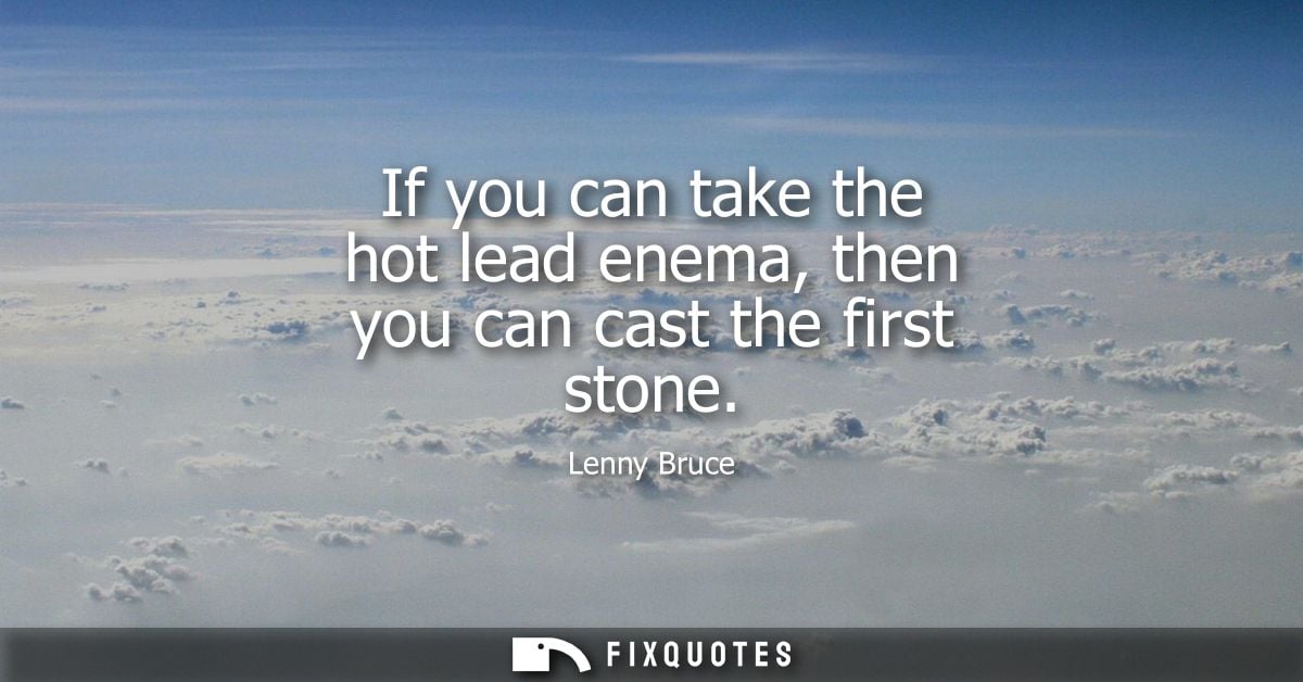 If you can take the hot lead enema, then you can cast the first stone