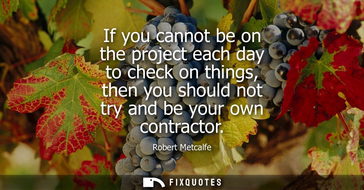 If you cannot be on the project each day to check on things, then you should not try and be your own contractor