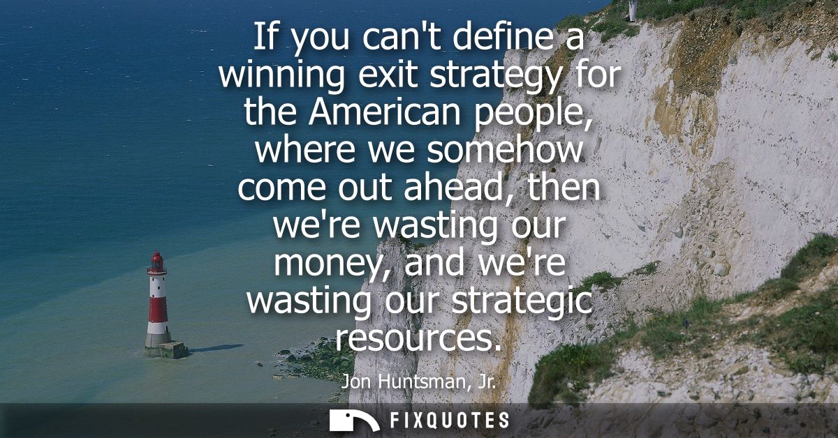 If you cant define a winning exit strategy for the American people, where we somehow come out ahead, then were wasting o