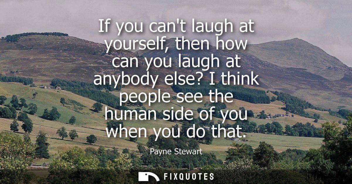 If you cant laugh at yourself, then how can you laugh at anybody else? I think people see the human side of you when you
