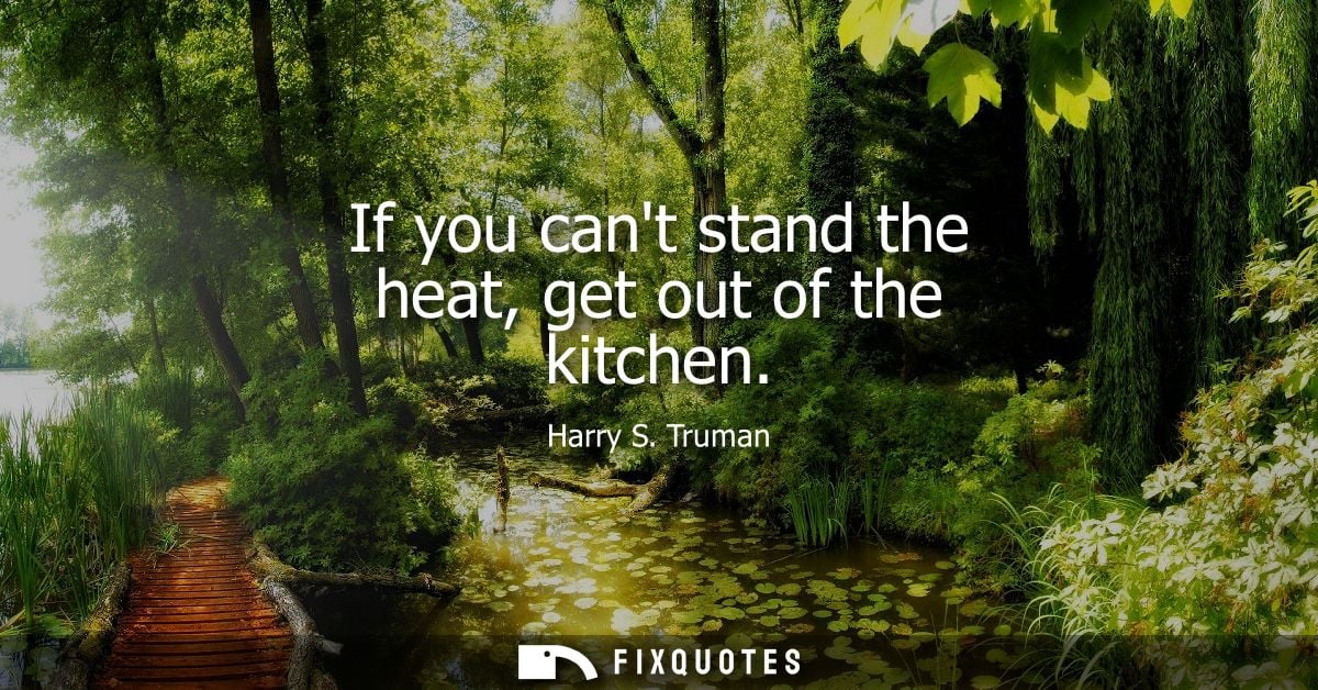 If you cant stand the heat, get out of the kitchen