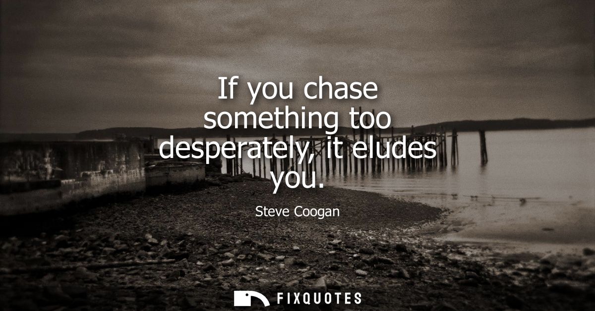If you chase something too desperately, it eludes you
