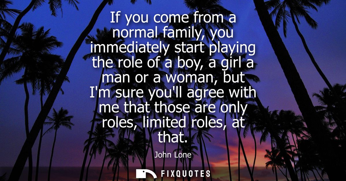 If you come from a normal family, you immediately start playing the role of a boy, a girl a man or a woman, but Im sure 