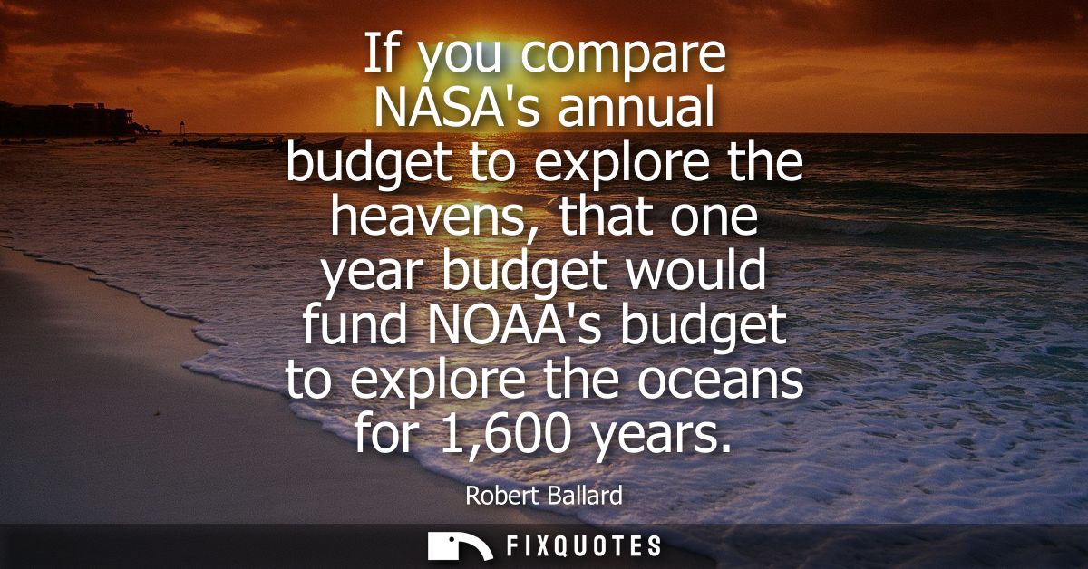 If you compare NASAs annual budget to explore the heavens, that one year budget would fund NOAAs budget to explore the o