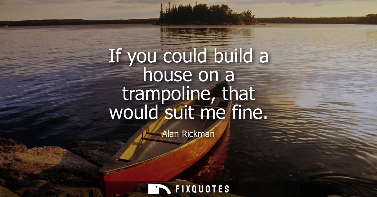 If you could build a house on a trampoline, that would suit me fine