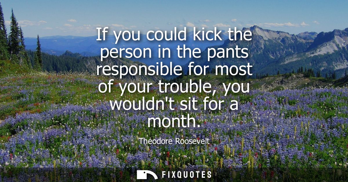If you could kick the person in the pants responsible for most of your trouble, you wouldnt sit for a month