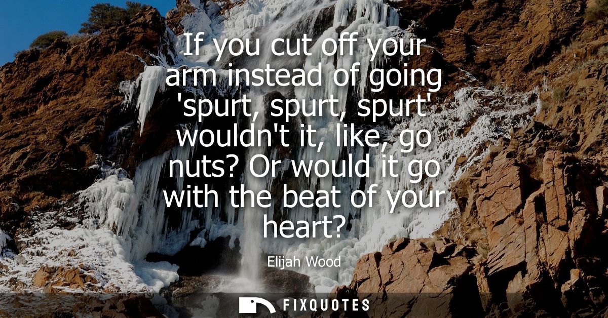 If you cut off your arm instead of going spurt, spurt, spurt wouldnt it, like, go nuts? Or would it go with the beat of 