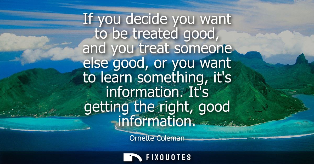 If you decide you want to be treated good, and you treat someone else good, or you want to learn something, its informat