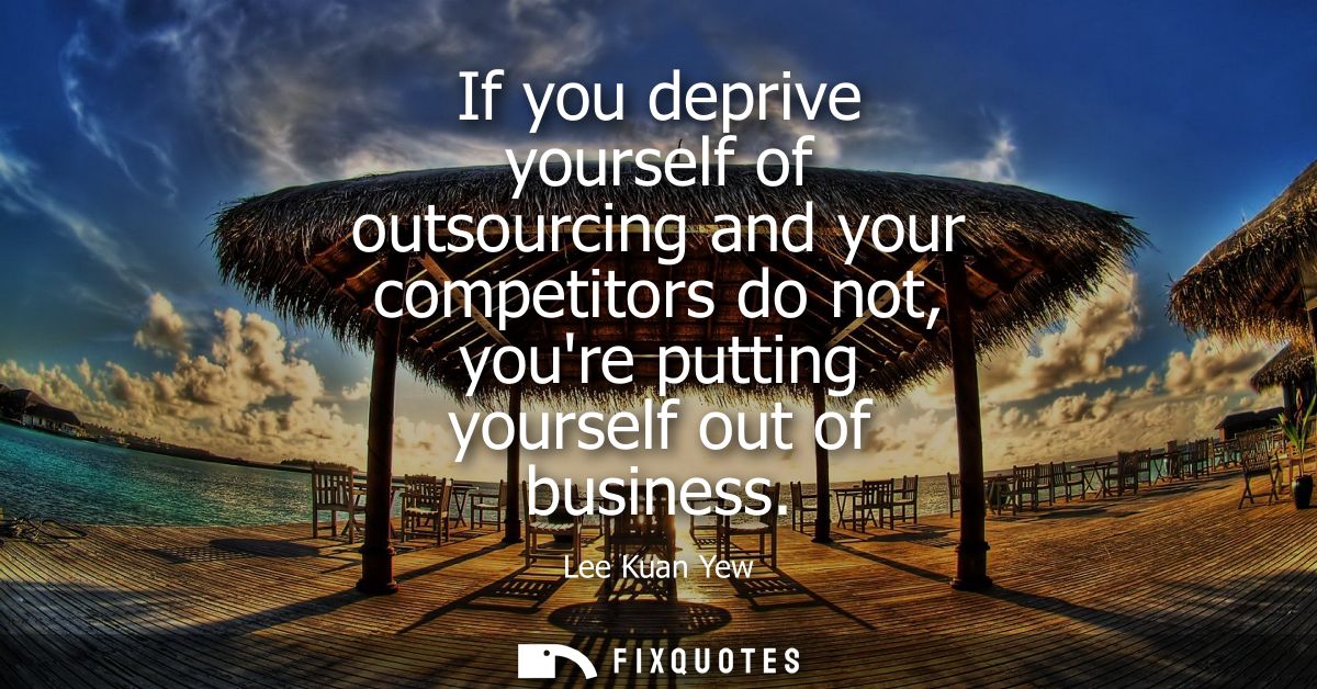 If you deprive yourself of outsourcing and your competitors do not, youre putting yourself out of business
