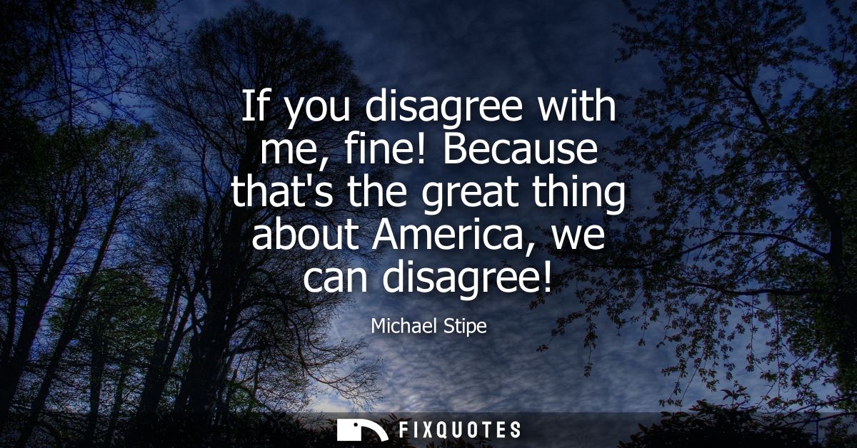 If you disagree with me, fine! Because thats the great thing about America, we can disagree!