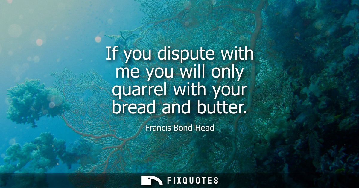 If you dispute with me you will only quarrel with your bread and butter