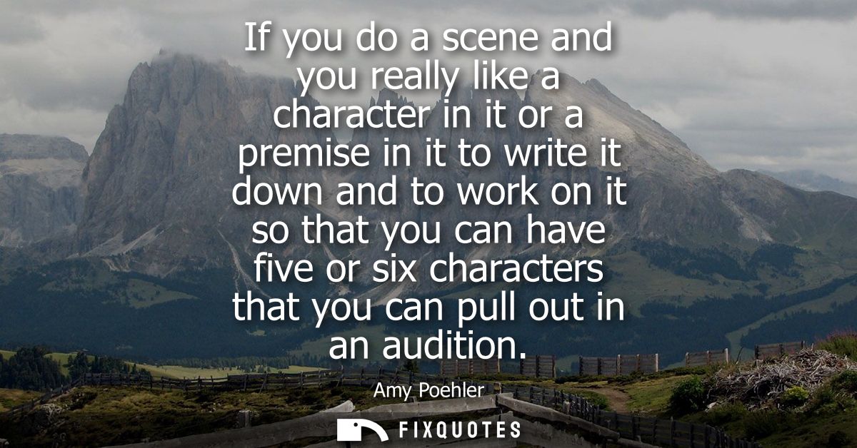 If you do a scene and you really like a character in it or a premise in it to write it down and to work on it so that yo