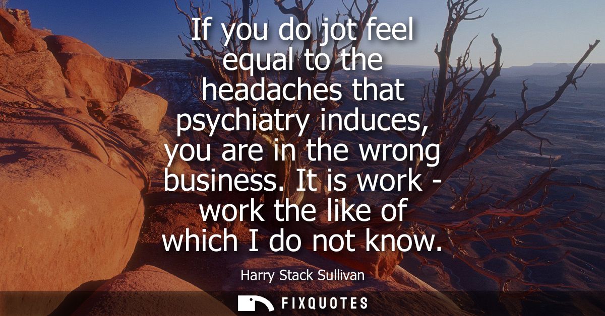 If you do jot feel equal to the headaches that psychiatry induces, you are in the wrong business. It is work - work the 