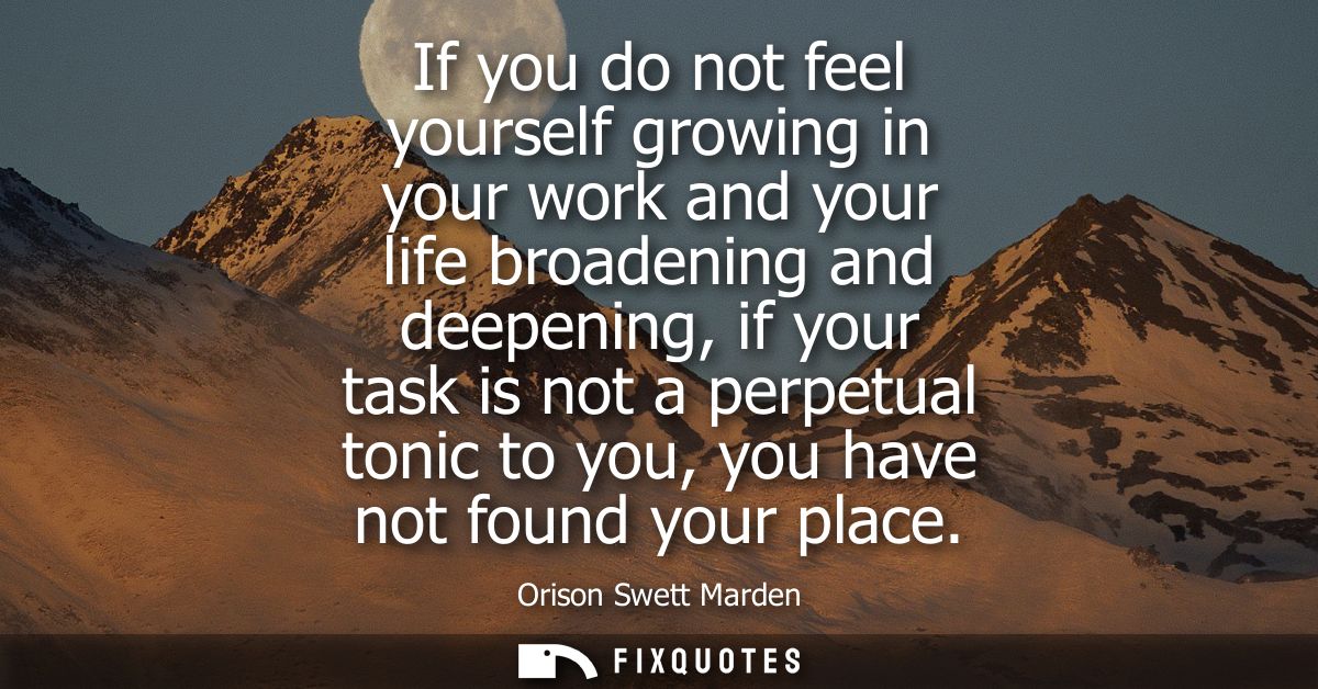 If you do not feel yourself growing in your work and your life broadening and deepening, if your task is not a perpetual
