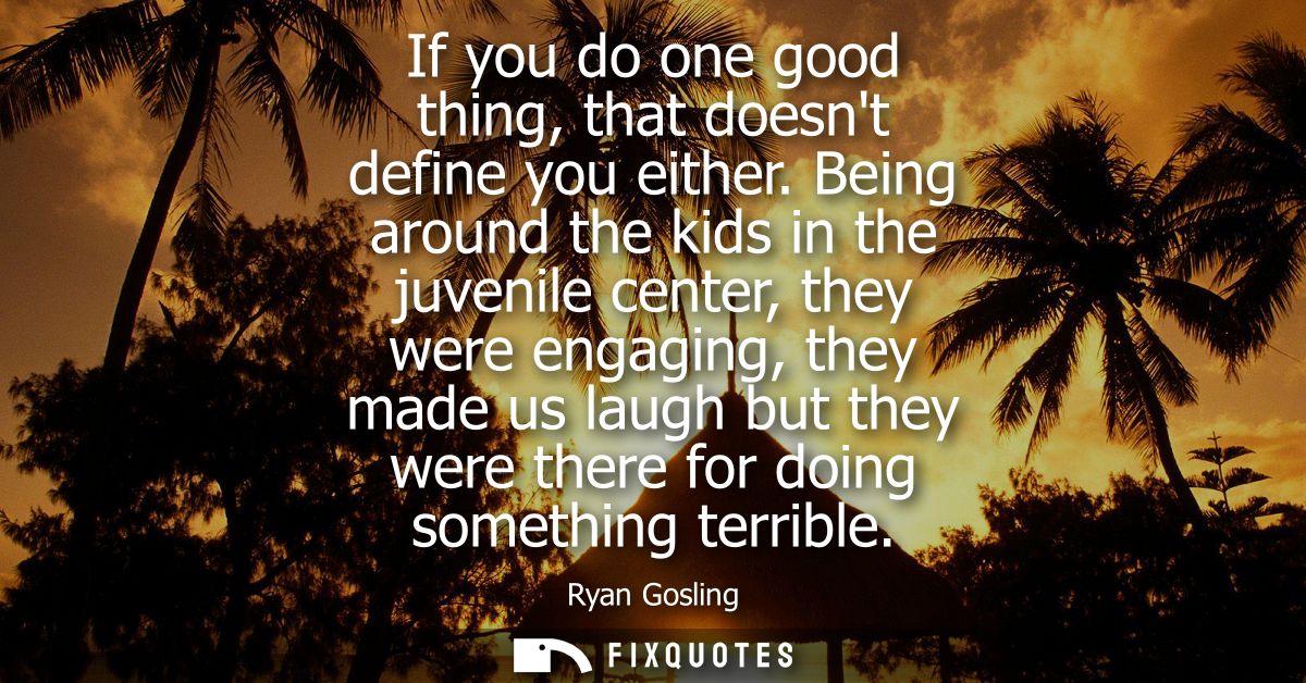 If you do one good thing, that doesnt define you either. Being around the kids in the juvenile center, they were engagin