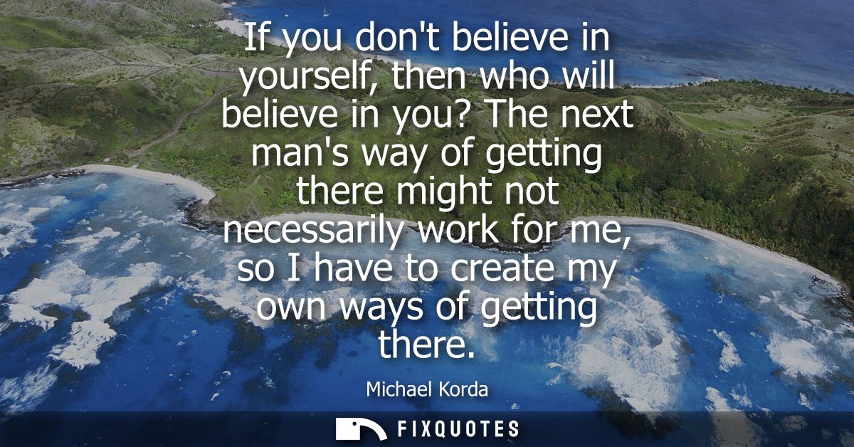 If you dont believe in yourself, then who will believe in you? The next mans way of getting there might not necessarily 