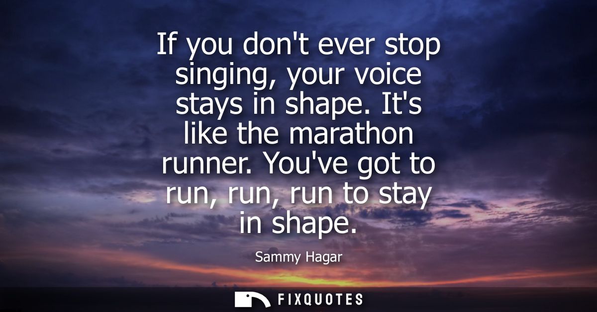 If you dont ever stop singing, your voice stays in shape. Its like the marathon runner. Youve got to run, run, run to st
