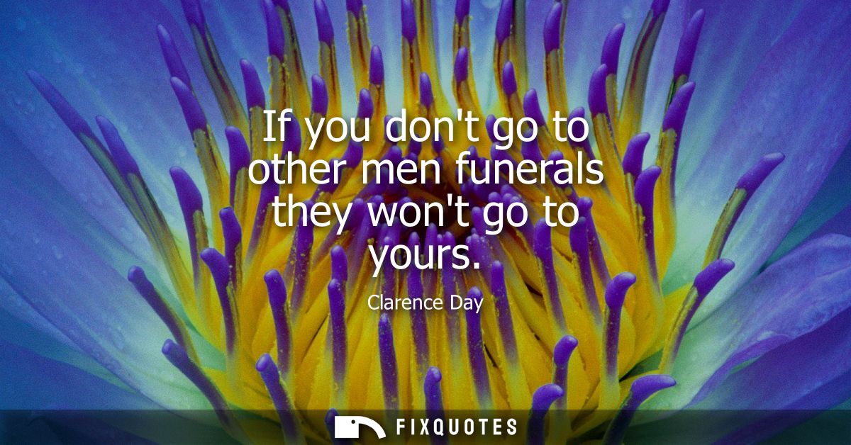 If you dont go to other men funerals they wont go to yours