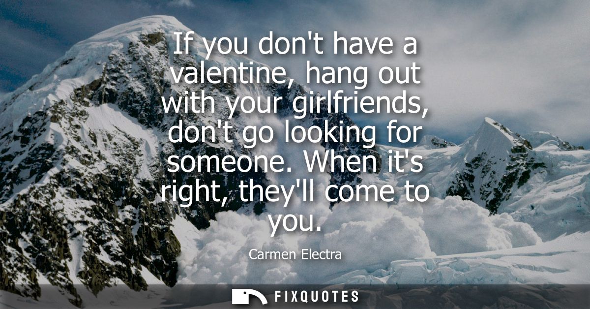 If you dont have a valentine, hang out with your girlfriends, dont go looking for someone. When its right, theyll come t