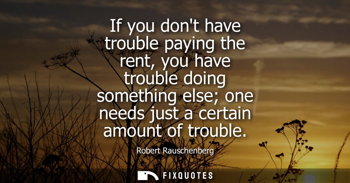 If you dont have trouble paying the rent, you have trouble doing something else one needs just a certain amount of troub