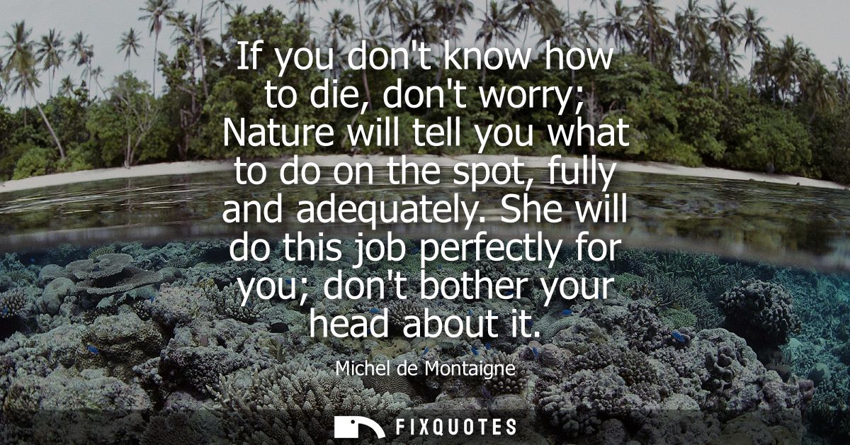 If you dont know how to die, dont worry Nature will tell you what to do on the spot, fully and adequately.