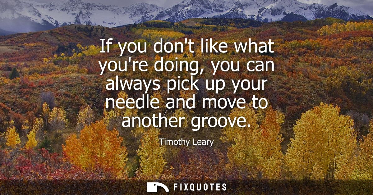 If you dont like what youre doing, you can always pick up your needle and move to another groove