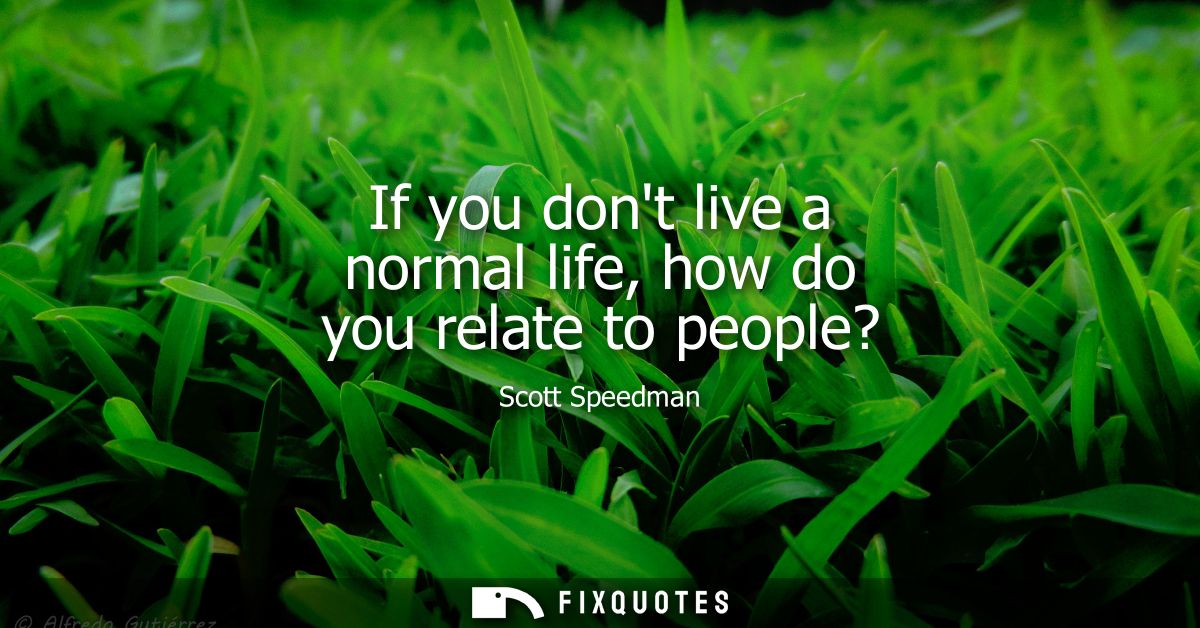 If you dont live a normal life, how do you relate to people?