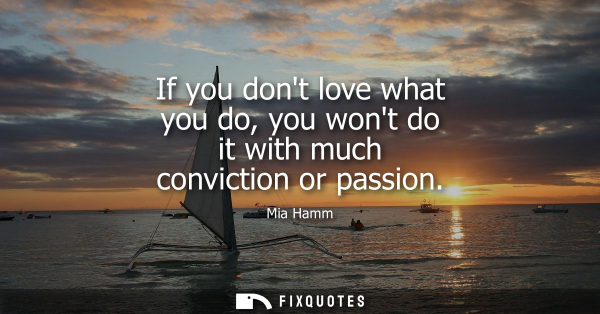 If you dont love what you do, you wont do it with much conviction or passion