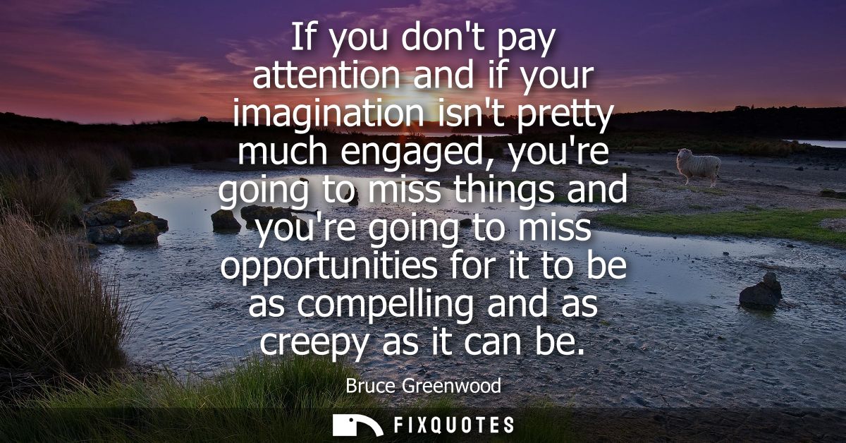 If you dont pay attention and if your imagination isnt pretty much engaged, youre going to miss things and youre going t