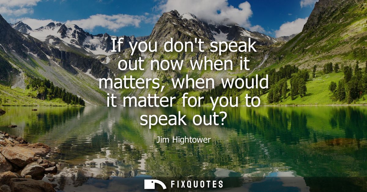 If you dont speak out now when it matters, when would it matter for you to speak out?