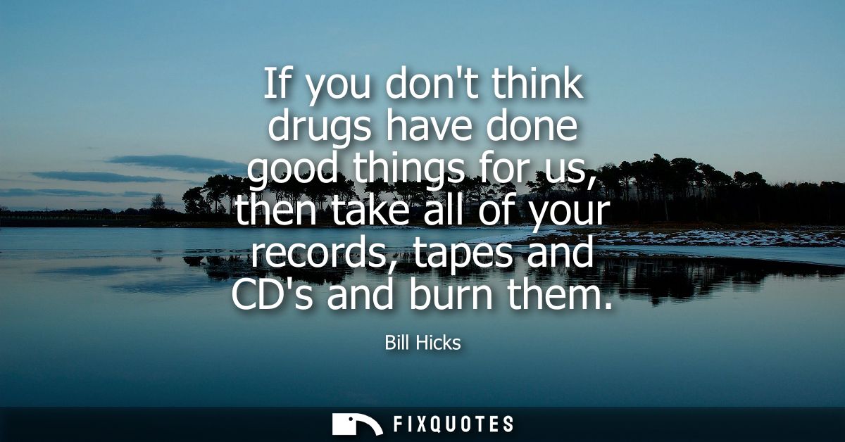 If you dont think drugs have done good things for us, then take all of your records, tapes and CDs and burn them