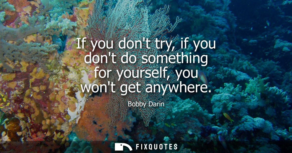 If you dont try, if you dont do something for yourself, you wont get anywhere