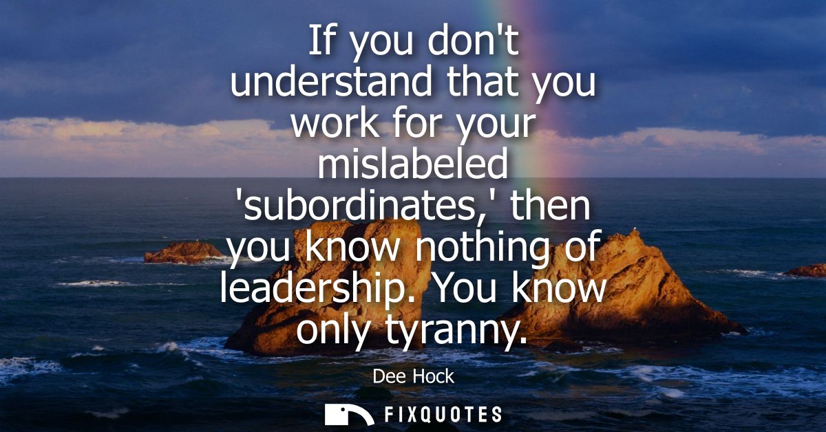 If you dont understand that you work for your mislabeled subordinates, then you know nothing of leadership. You know onl