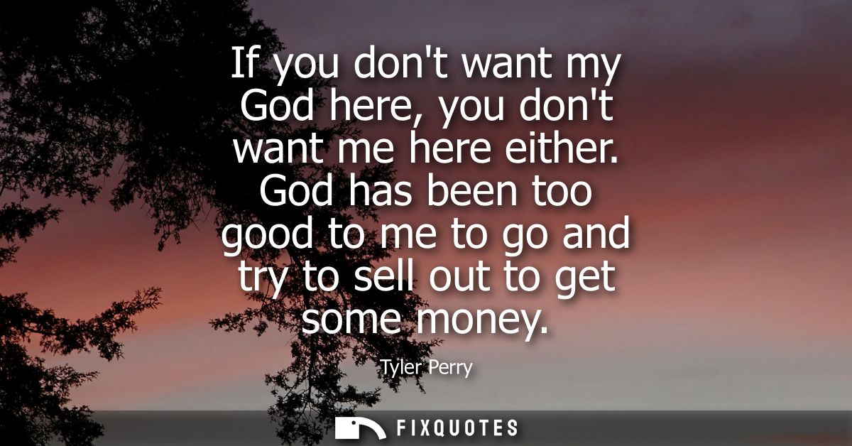 If you dont want my God here, you dont want me here either. God has been too good to me to go and try to sell out to get
