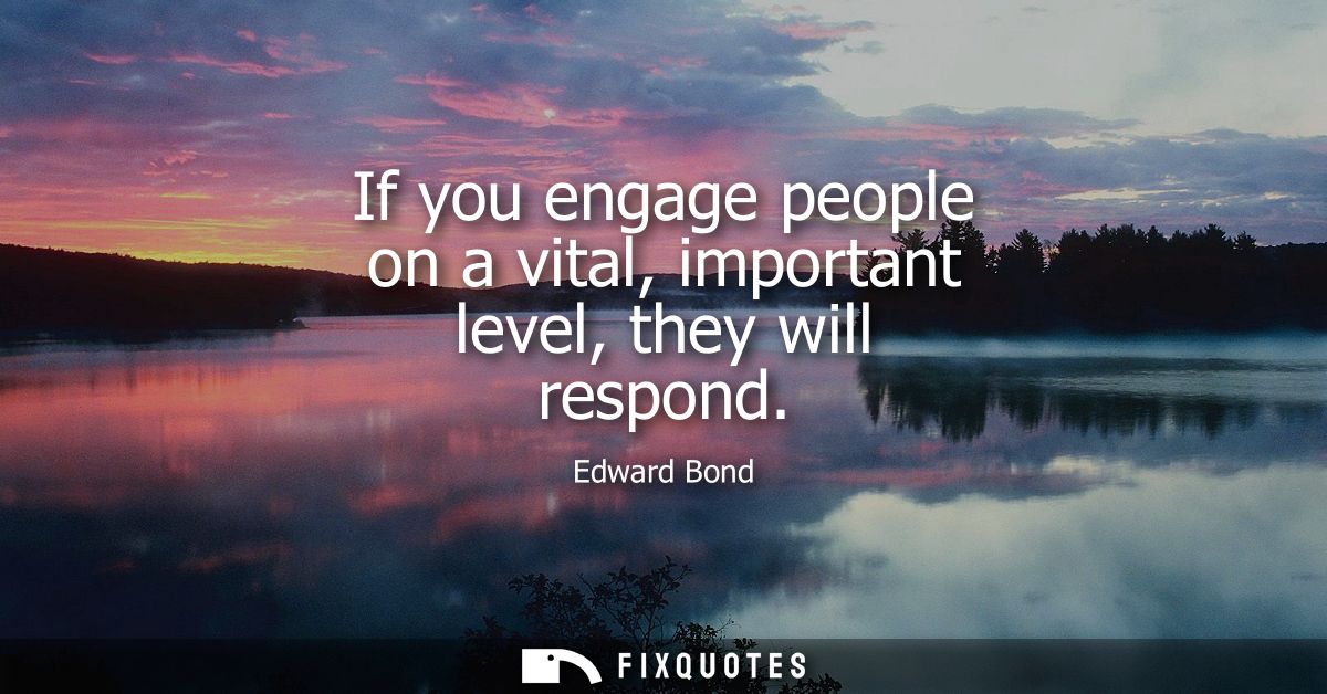 If you engage people on a vital, important level, they will respond