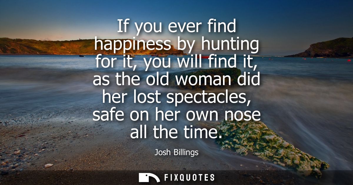 If you ever find happiness by hunting for it, you will find it, as the old woman did her lost spectacles, safe on her ow