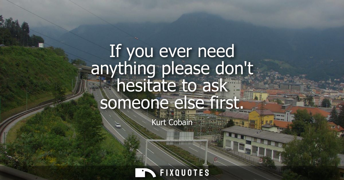If you ever need anything please dont hesitate to ask someone else first