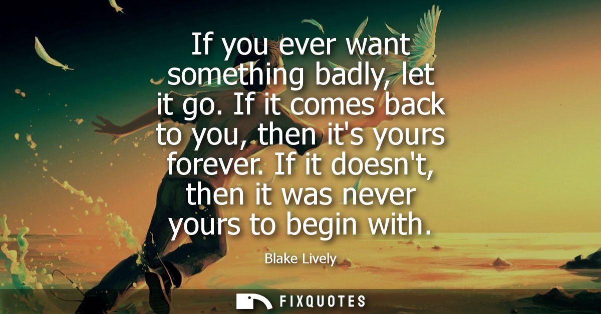 If you ever want something badly, let it go. If it comes back to you, then its yours forever. If it doesnt, then it was 