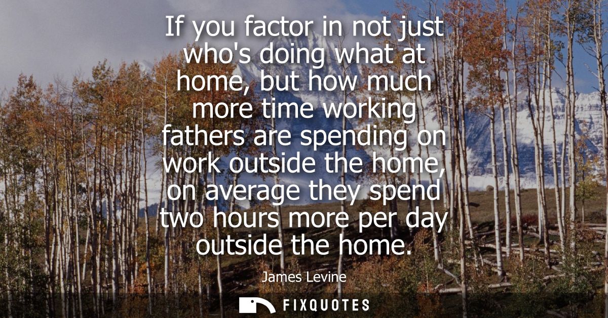 If you factor in not just whos doing what at home, but how much more time working fathers are spending on work outside t