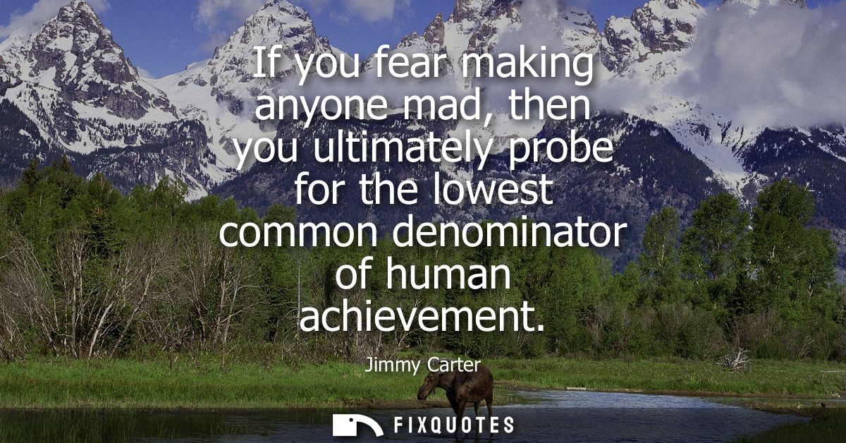 If you fear making anyone mad, then you ultimately probe for the lowest common denominator of human achievement