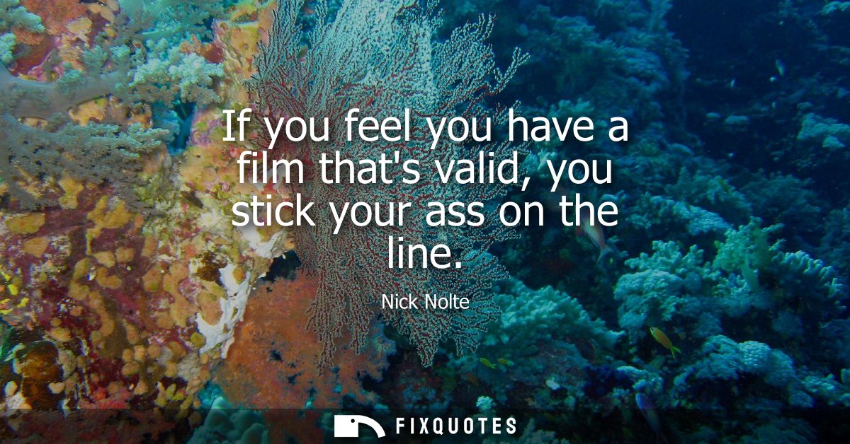 If you feel you have a film thats valid, you stick your ass on the line