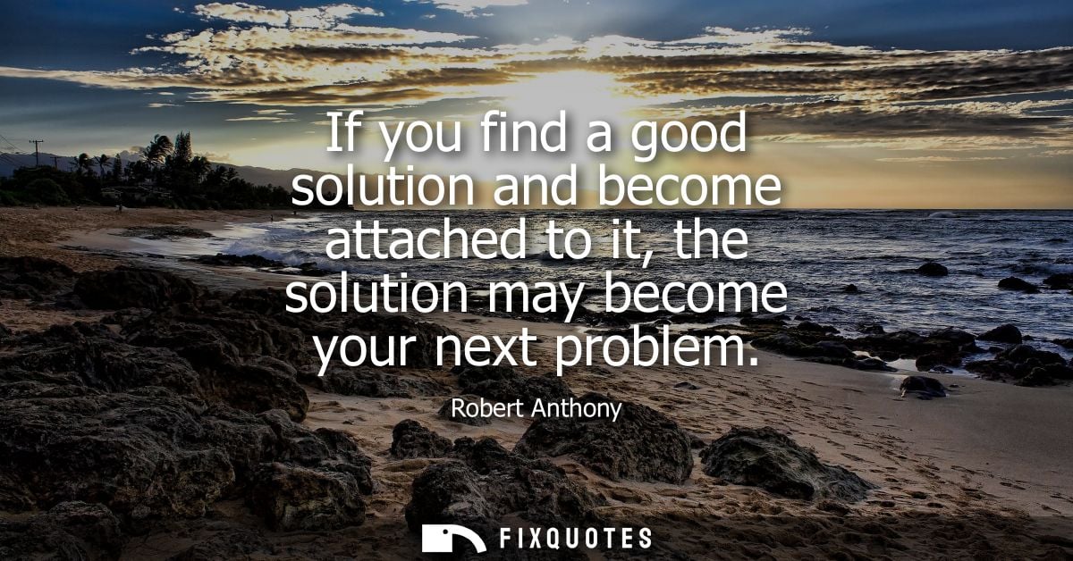 If you find a good solution and become attached to it, the solution may become your next problem