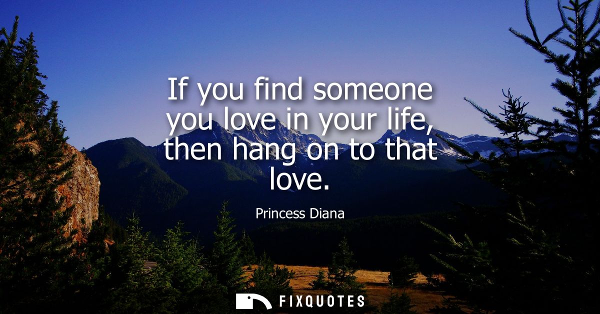 If you find someone you love in your life, then hang on to that love