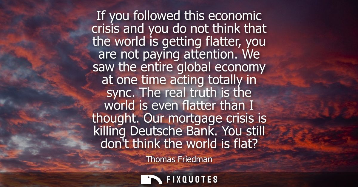 If you followed this economic crisis and you do not think that the world is getting flatter, you are not paying attentio
